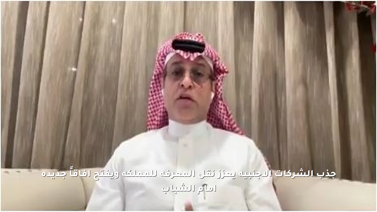 جذب الشركات الأجنبية يعزز نقل المعرفة للمملكة ويفتح آفاقاً جديدة أمام الشباب
